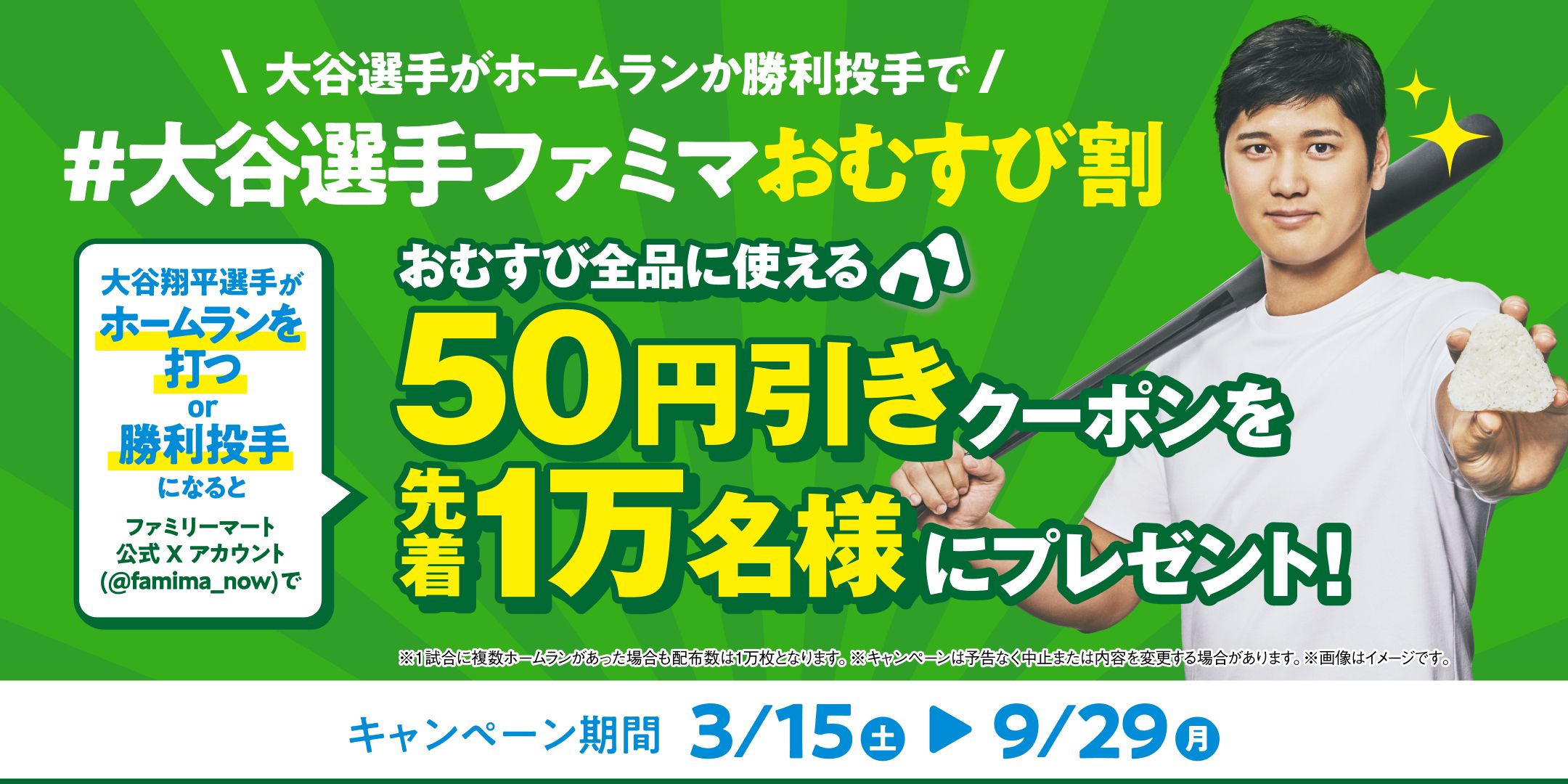 #大谷選手ファミマおむすび割 大谷翔平選手がホームランを打つor勝利投手になるとファミリーマート公式Xアカウント(@famima_now)でおむすび全品に使える50円引きクーポンを先着1万名様にプレゼント! キャンペーン期間 3/15(土)~9/29(月)